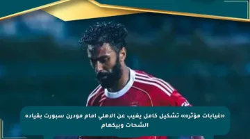 «غيابات مؤثرة» تشكيل كامل يغيب عن الأهلى أمام مودرن سبورت بقيادة الشحات وبيكهام